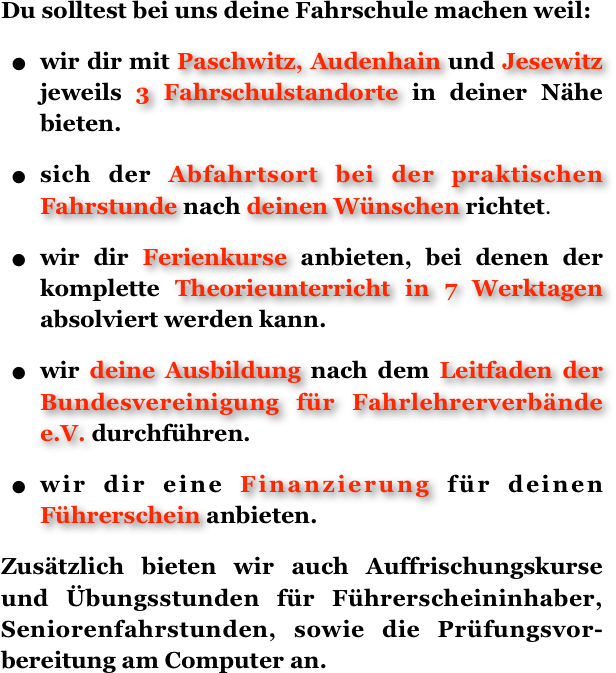 Du solltest bei uns deine Fahrschule machen weil:
wir dir mit Paschwitz, Audenhain und Jesewitz jeweils 3 Fahrschulstandorte in deiner Nähe bieten.
sich der Abfahrtsort bei der praktischen   Fahrstunde nach deinen Wünschen richtet.
wir dir Ferienkurse anbieten, bei denen der komplette Theorieunterricht in 7 Werktagen absolviert werden kann.
wir deine Ausbildung nach dem Leitfaden der Bundesvereinigung für Fahrlehrerverbände e.V. durchführen.
wir dir eine Finanzierung für deinen Führerschein anbieten.
Zusätzlich bieten wir auch Auffrischungskurse und Übungsstunden für Führerscheininhaber, Seniorenfahrstunden, sowie die Prüfungsvor-bereitung am Computer an.